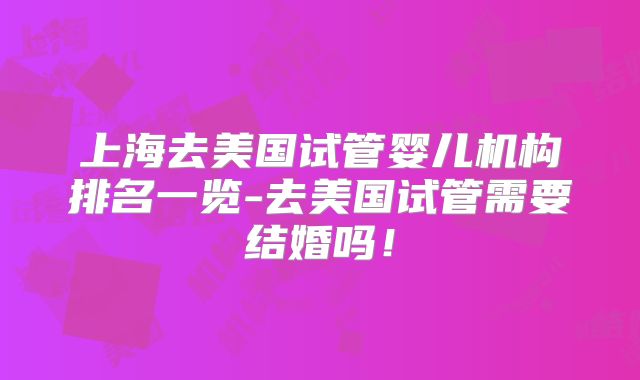 上海去美国试管婴儿机构排名一览-去美国试管需要结婚吗!