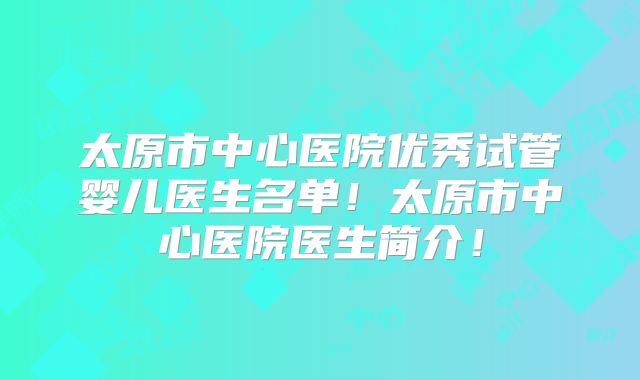 太原市中心医院优秀试管婴儿医生名单！太原市中心医院医生简介！