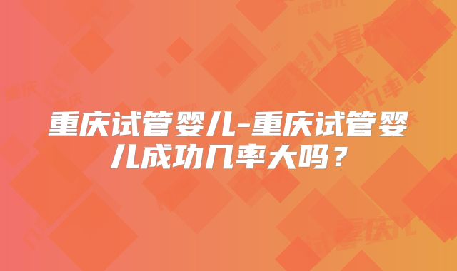 重庆试管婴儿-重庆试管婴儿成功几率大吗？