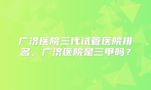 广济医院三代试管医院排名，广济医院是三甲吗？