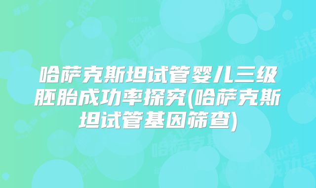 哈萨克斯坦试管婴儿三级胚胎成功率探究(哈萨克斯坦试管基因筛查)