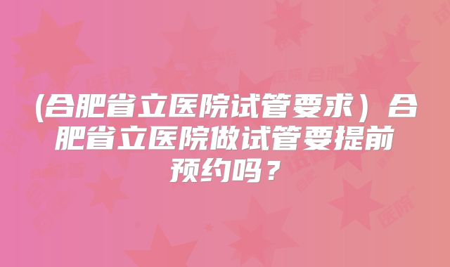 (合肥省立医院试管要求)合肥省立医院做试管要提前预约吗?