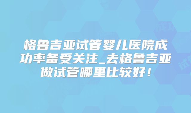 格鲁吉亚试管婴儿医院成功率备受关注_去格鲁吉亚做试管哪里比较好！