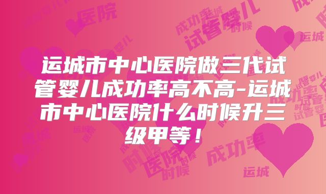 运城市中心医院做三代试管婴儿成功率高不高-运城市中心医院什么时候升三级甲等！