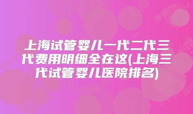 上海试管婴儿一代二代三代费用明细全在这(上海三代试管婴儿医院排名)