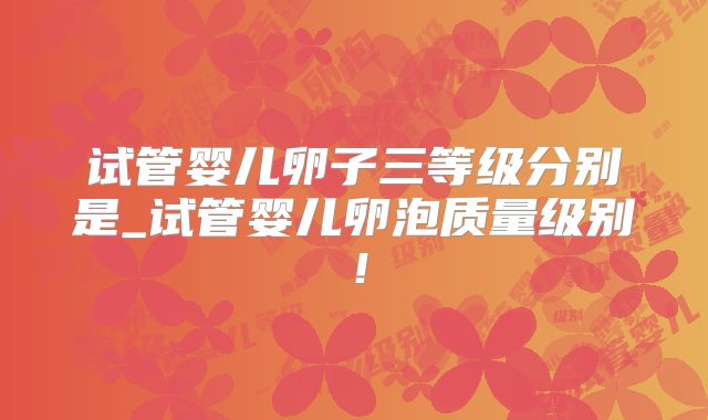 试管婴儿卵子三等级分别是_试管婴儿卵泡质量级别!