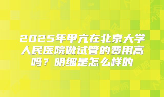 2025年甲亢在北京大学人民医院做试管的费用高吗？明细是怎么样的