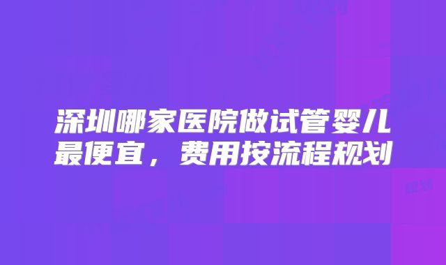 深圳哪家医院做试管婴儿最便宜，费用按流程规划