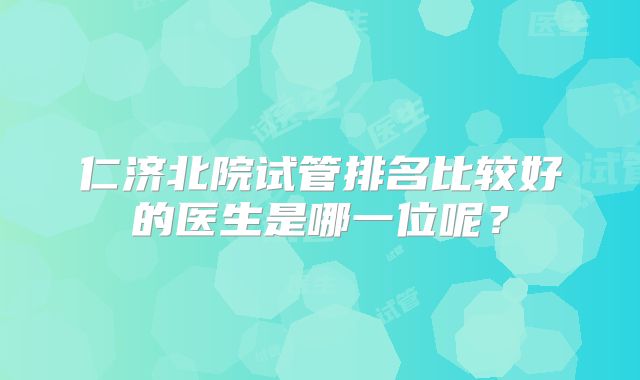 仁济北院试管排名比较好的医生是哪一位呢？