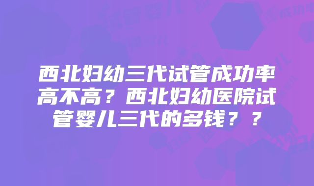 西北妇幼三代试管成功率高不高?西北妇幼医院试管婴儿三代的多钱??