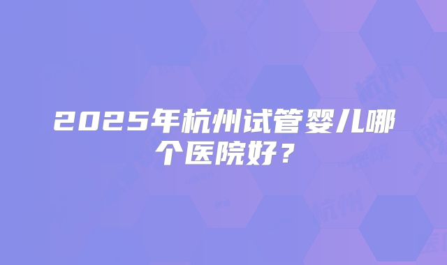 2025年杭州试管婴儿哪个医院好?