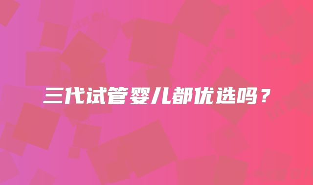 三代试管婴儿都优选吗？