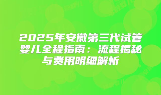 2025年安徽第三代试管婴儿全程指南：流程揭秘与费用明细解析