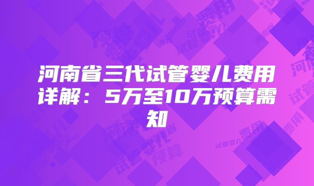 河南省三代试管婴儿费用详解：5万至10万预算需知