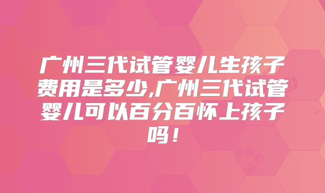 广州三代试管婴儿生孩子费用是多少,广州三代试管婴儿可以百分百怀上孩子吗！