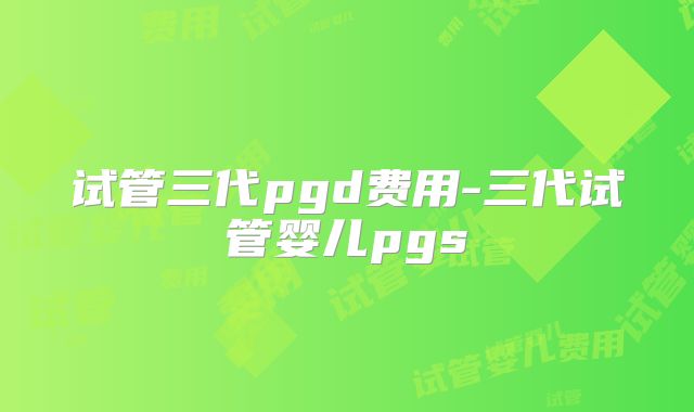 试管三代pgd费用-三代试管婴儿pgs