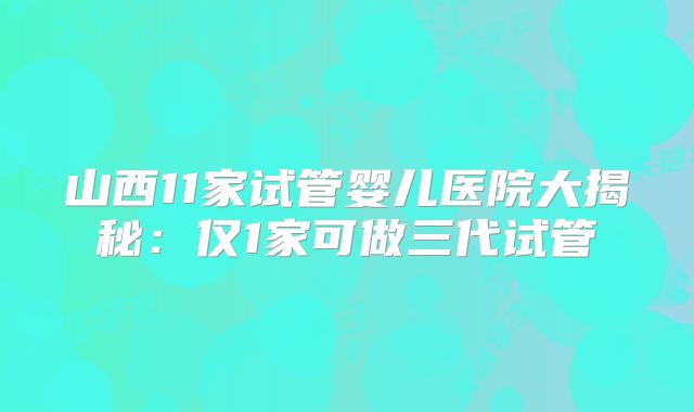 山西11家试管婴儿医院大揭秘：仅1家可做三代试管