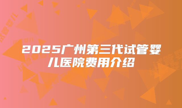 2025广州第三代试管婴儿医院费用介绍