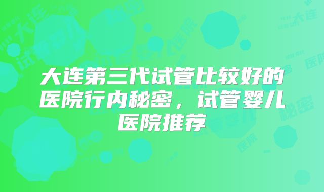 大连第三代试管比较好的医院行内秘密，试管婴儿医院推荐