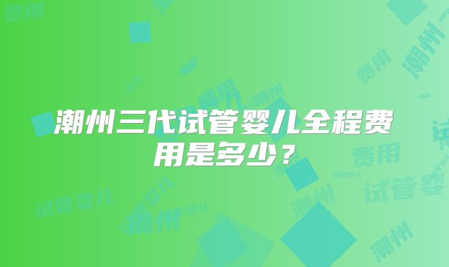 潮州三代试管婴儿全程费用是多少？