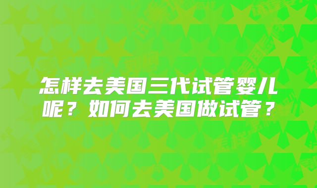 怎样去美国三代试管婴儿呢？如何去美国做试管？