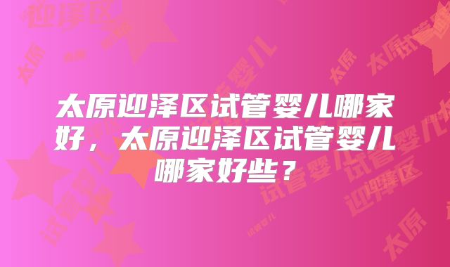 太原迎泽区试管婴儿哪家好,太原迎泽区试管婴儿哪家好些?