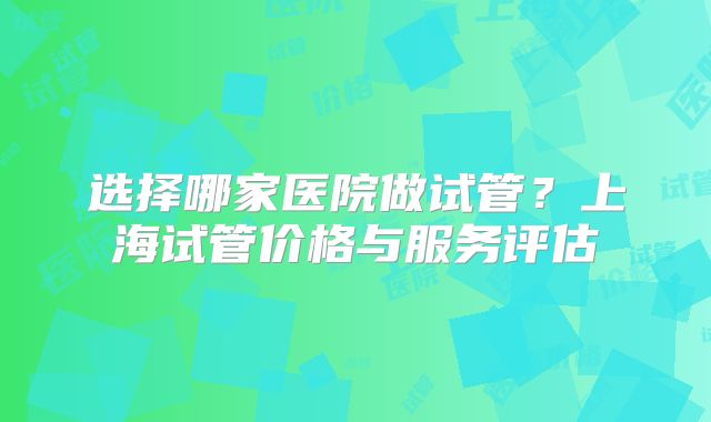 选择哪家医院做试管？上海试管价格与服务评估
