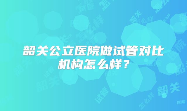 韶关公立医院做试管对比机构怎么样?