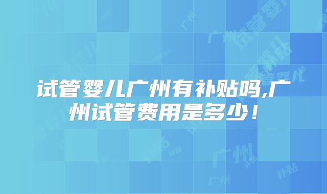 试管婴儿广州有补贴吗,广州试管费用是多少！
