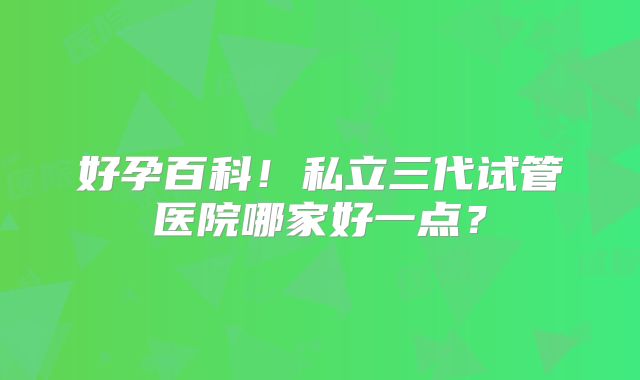 好孕百科！私立三代试管医院哪家好一点？