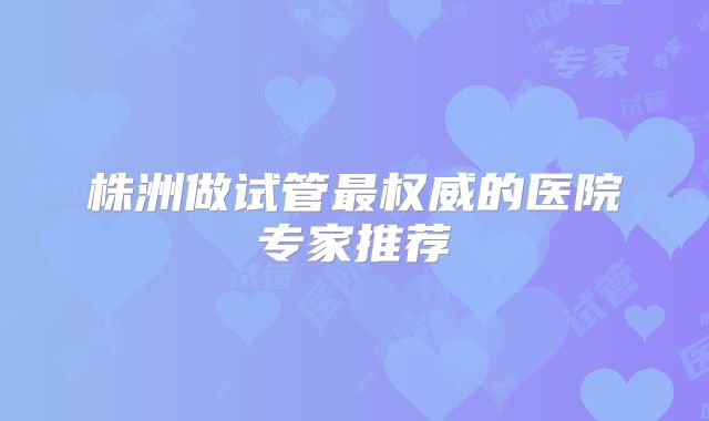 株洲做试管最权威的医院专家推荐