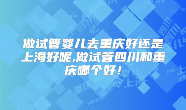 做试管婴儿去重庆好还是上海好呢,做试管四川和重庆哪个好!