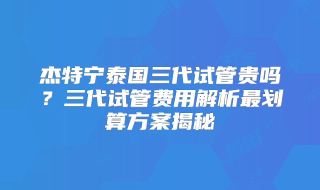 杰特宁泰国三代试管贵吗？三代试管费用解析最划算方案揭秘