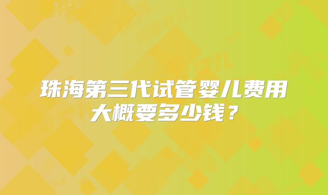 珠海第三代试管婴儿费用大概要多少钱?