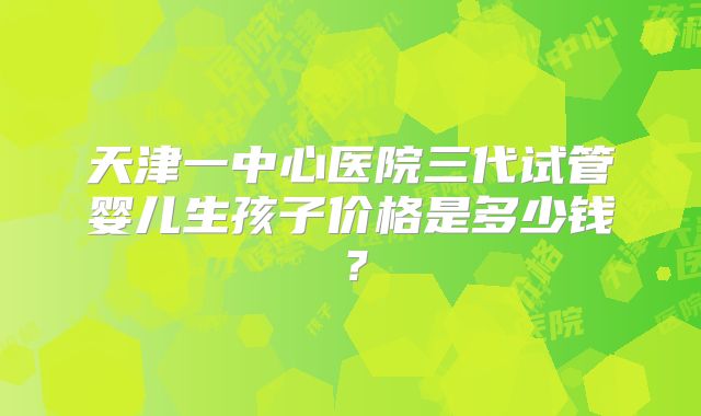 天津一中心医院三代试管婴儿生孩子价格是多少钱？