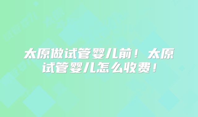 太原做试管婴儿前！太原试管婴儿怎么收费！