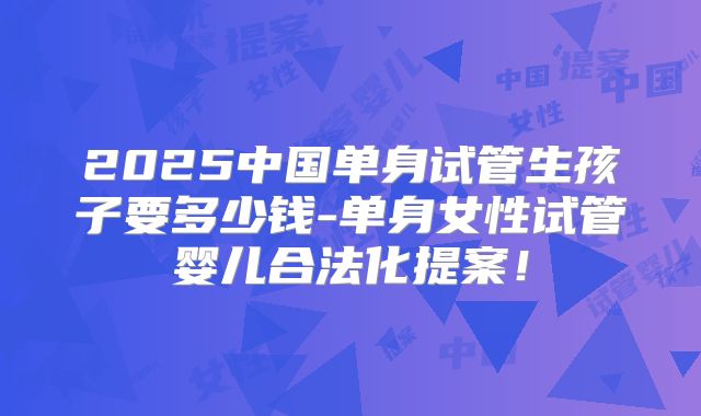 2025中国单身试管生孩子要多少钱-单身女性试管婴儿合法化提案！