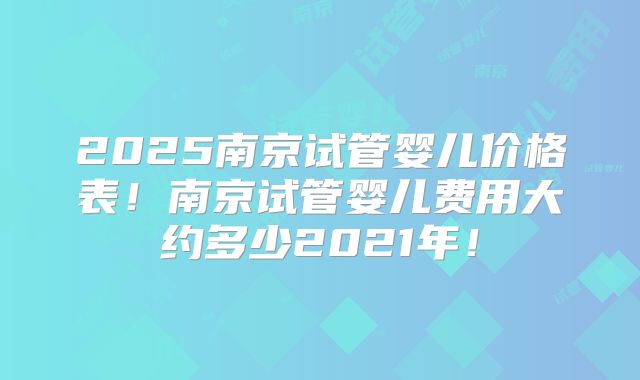 2025南京试管婴儿价格表！南京试管婴儿费用大约多少2021年！