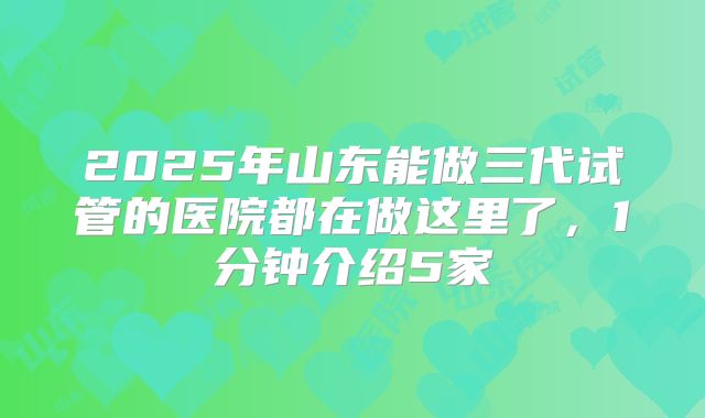 2025年山东能做三代试管的医院都在做这里了，1分钟介绍5家