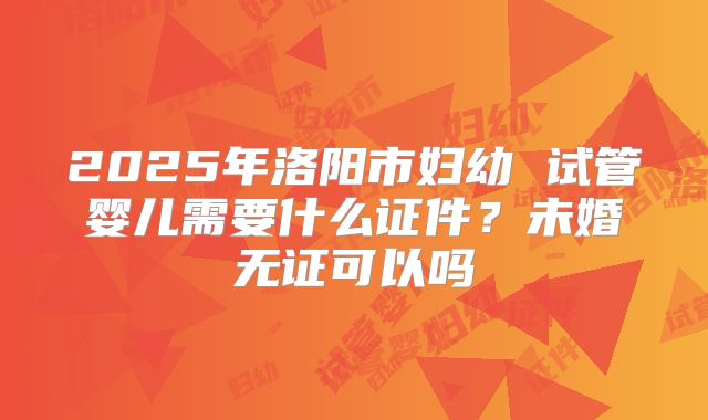 2025年洛阳市妇幼 试管婴儿需要什么证件?未婚无证可以吗
