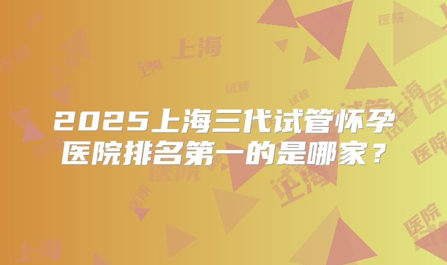 2025上海三代试管怀孕医院排名第一的是哪家？