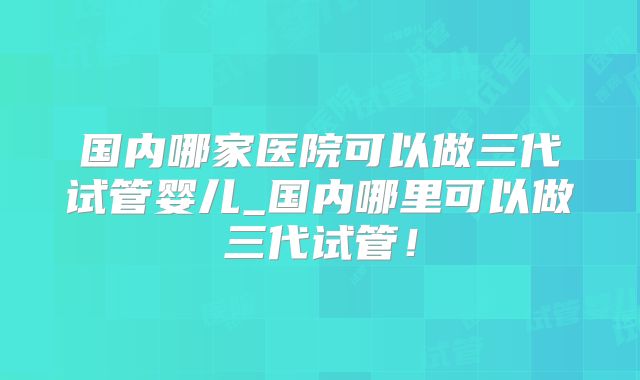 国内哪家医院可以做三代试管婴儿_国内哪里可以做三代试管！