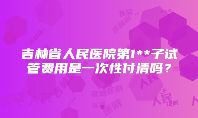 吉林省人民医院第1**子试管费用是一次性付清吗？