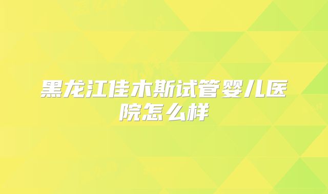 黑龙江佳木斯试管婴儿医院怎么样