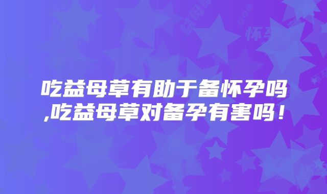 吃益母草有助于备怀孕吗,吃益母草对备孕有害吗!