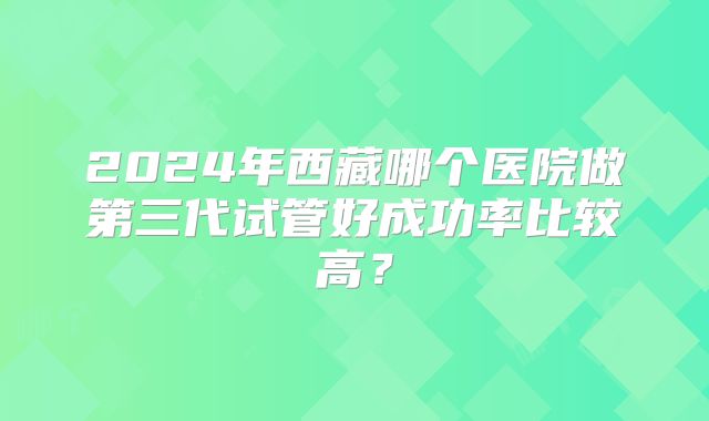 2024年西藏哪个医院做第三代试管好成功率比较高?