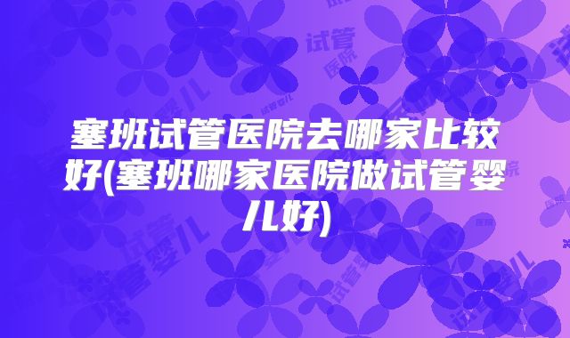 塞班试管医院去哪家比较好(塞班哪家医院做试管婴儿好)