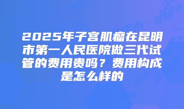 2025年子宫肌瘤在昆明市第一人民医院做三代试管的费用贵吗?费用构成是怎么样的