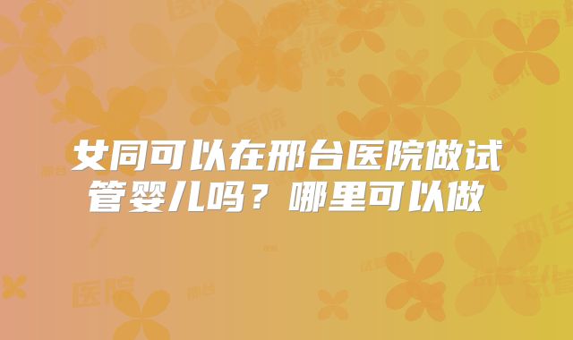 女同可以在邢台医院做试管婴儿吗?哪里可以做