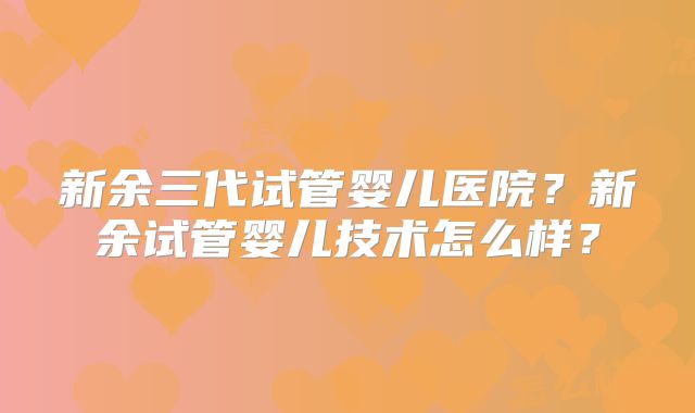 新余三代试管婴儿医院？新余试管婴儿技术怎么样？